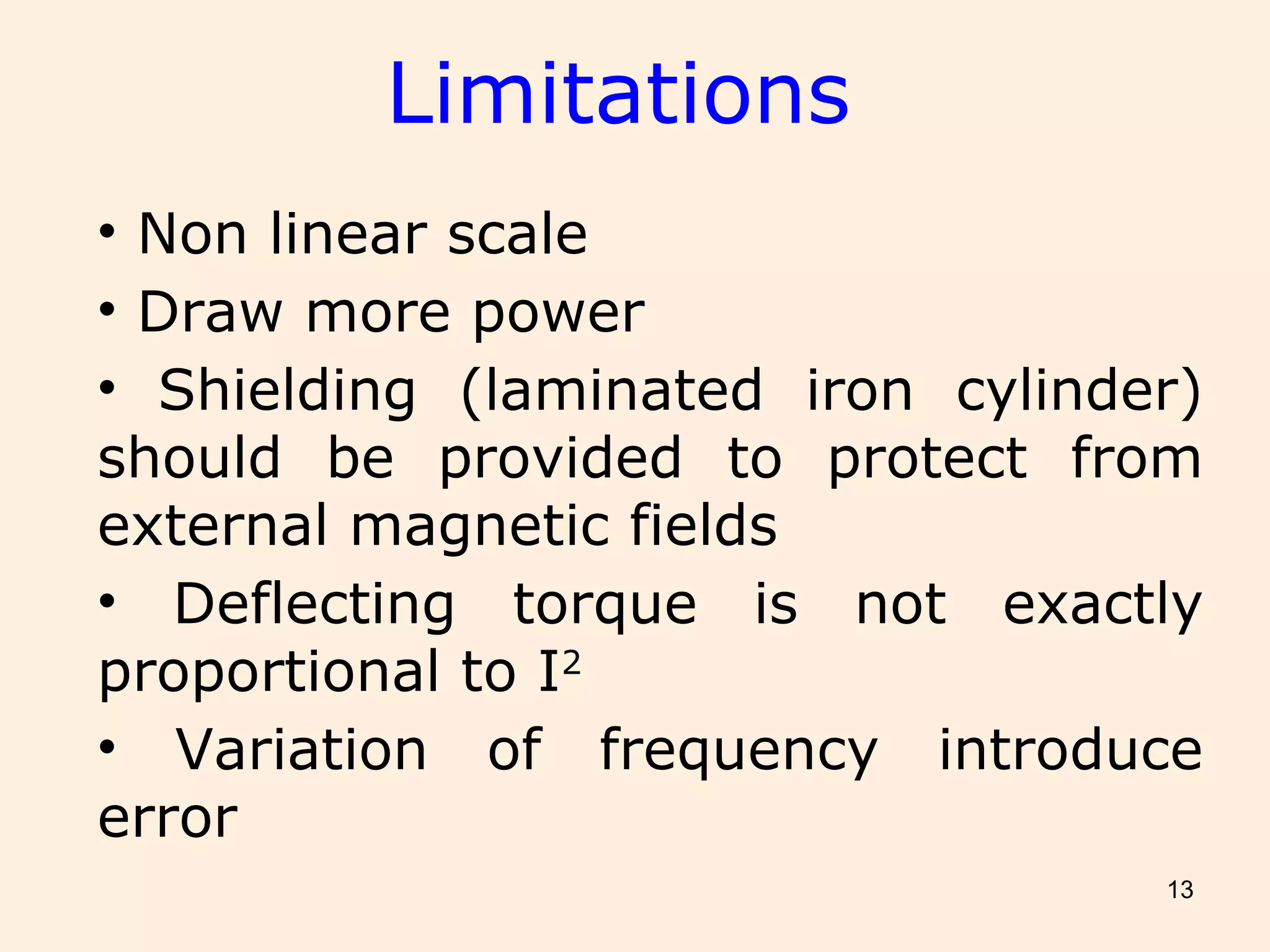 13
• Non linear scale
• Draw more power
• Shielding (laminated iron cylinder)
should be provided to protect from
external magnetic fields
• Deflecting torque is not exactly
proportional to I2
• Variation of frequency introduce
error
Limitations
 