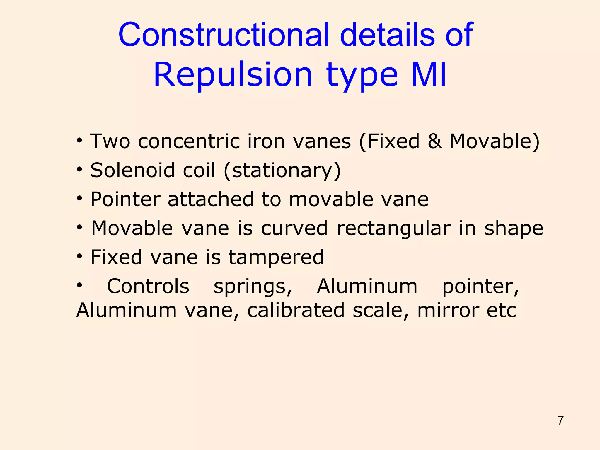7
Constructional details of
Repulsion type MI
• Two concentric iron vanes (Fixed & Movable)
• Solenoid coil (stationary)
• Pointer attached to movable vane
• Movable vane is curved rectangular in shape
• Fixed vane is tampered
• Controls springs, Aluminum pointer,
Aluminum vane, calibrated scale, mirror etc
 