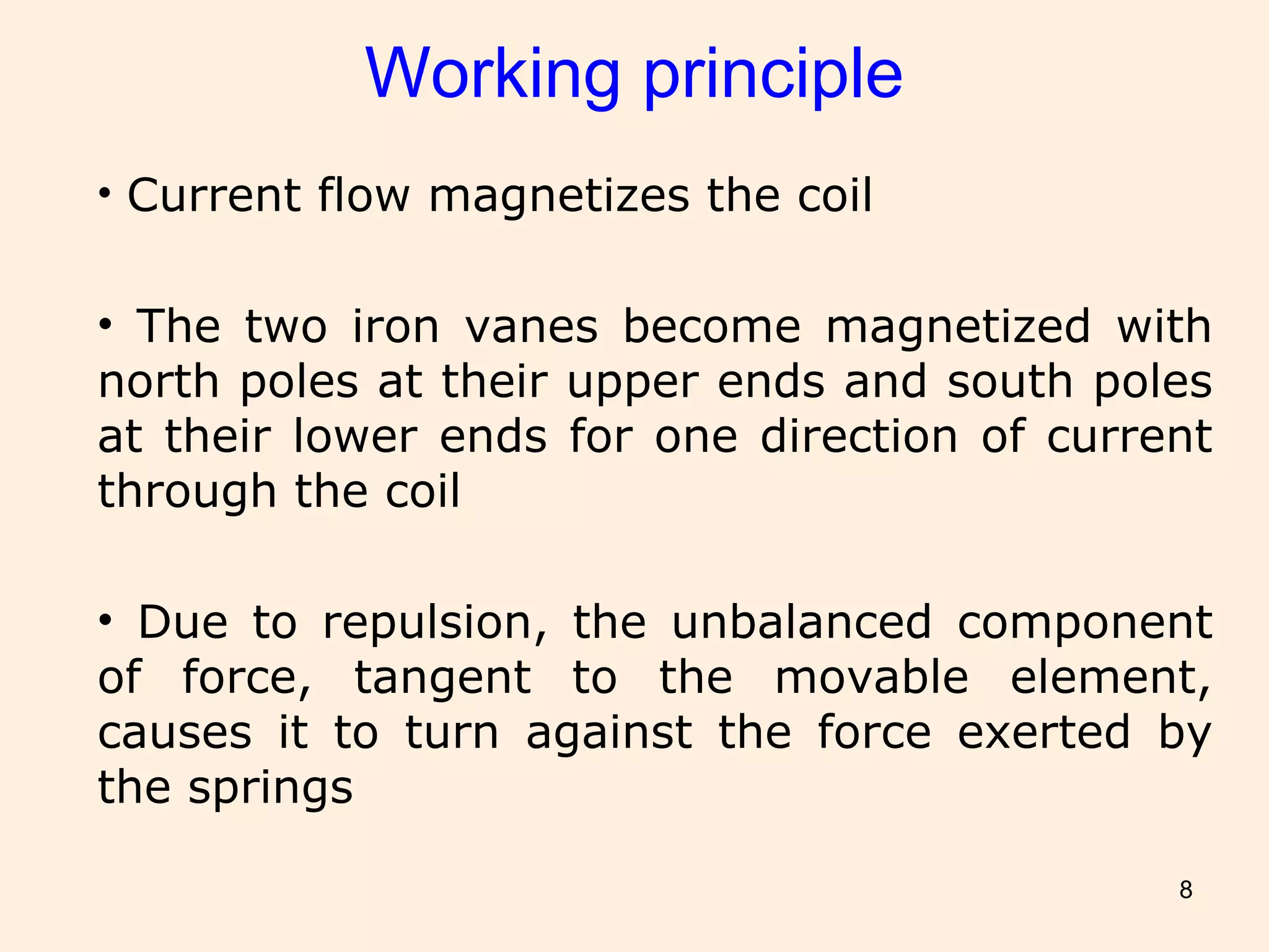 8
Working principle
• Current flow magnetizes the coil
• The two iron vanes become magnetized with
north poles at their upper ends and south poles
at their lower ends for one direction of current
through the coil
• Due to repulsion, the unbalanced component
of force, tangent to the movable element,
causes it to turn against the force exerted by
the springs
 