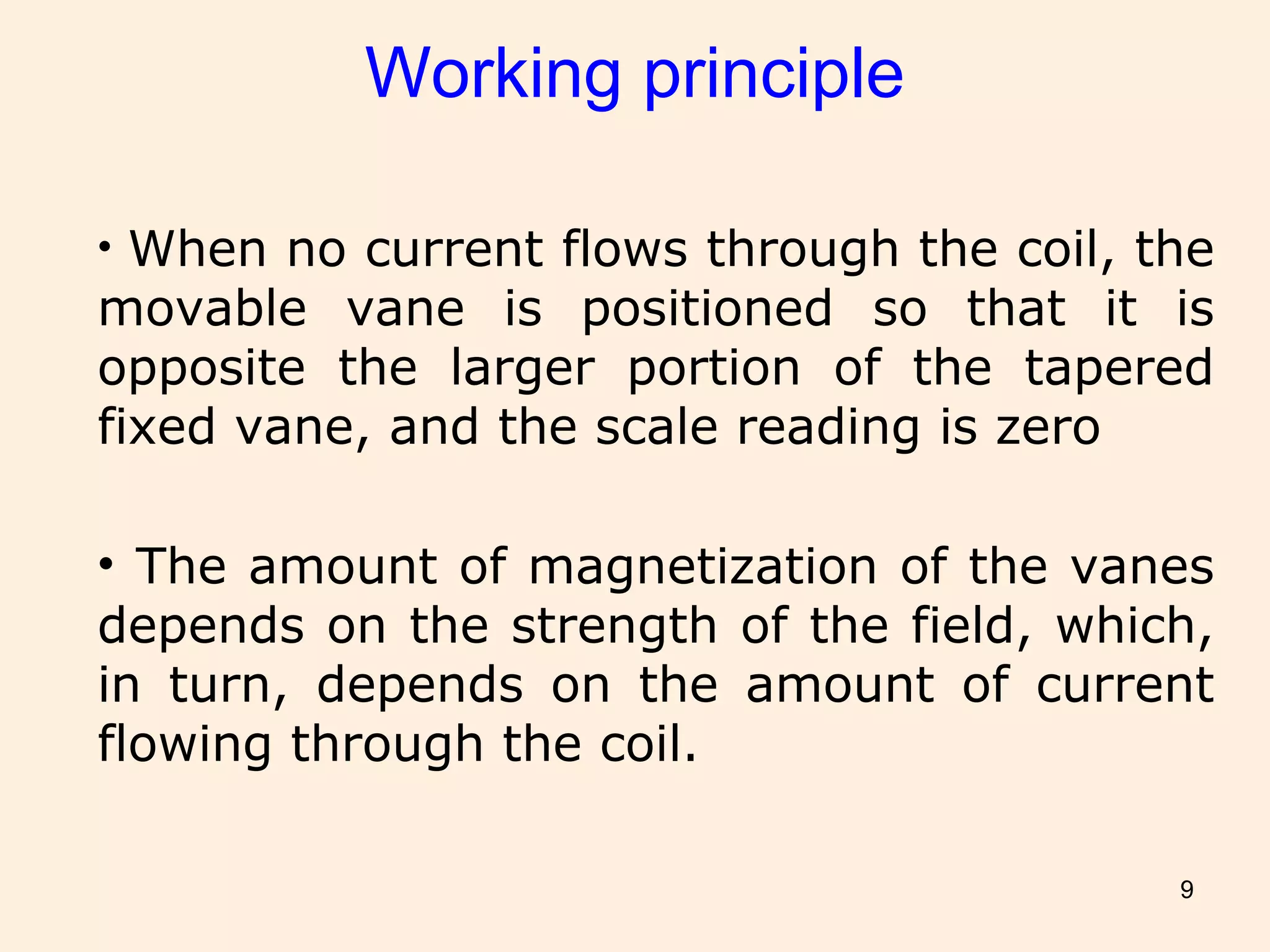 9
Working principle
• When no current flows through the coil, the
movable vane is positioned so that it is
opposite the larger portion of the tapered
fixed vane, and the scale reading is zero
• The amount of magnetization of the vanes
depends on the strength of the field, which,
in turn, depends on the amount of current
flowing through the coil.
 