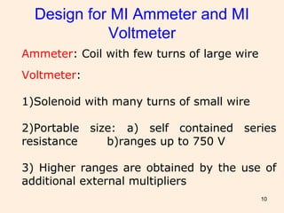 10
Design for MI Ammeter and MI
Voltmeter
Ammeter: Coil with few turns of large wire
Voltmeter:
1)Solenoid with many turns of small wire
2)Portable size: a) self contained series
resistance b)ranges up to 750 V
3) Higher ranges are obtained by the use of
additional external multipliers
 