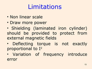 13
• Non linear scale
• Draw more power
• Shielding (laminated iron cylinder)
should be provided to protect from
external magnetic fields
• Deflecting torque is not exactly
proportional to I2
• Variation of frequency introduce
error
Limitations
 