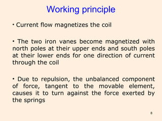 8
Working principle
• Current flow magnetizes the coil
• The two iron vanes become magnetized with
north poles at their upper ends and south poles
at their lower ends for one direction of current
through the coil
• Due to repulsion, the unbalanced component
of force, tangent to the movable element,
causes it to turn against the force exerted by
the springs
 
