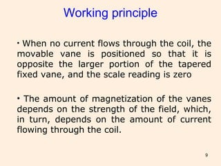 9
Working principle
• When no current flows through the coil, the
movable vane is positioned so that it is
opposite the larger portion of the tapered
fixed vane, and the scale reading is zero
• The amount of magnetization of the vanes
depends on the strength of the field, which,
in turn, depends on the amount of current
flowing through the coil.
 