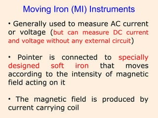 Moving Iron (MI) Instruments
• Generally used to measure AC current
or voltage (but can measure DC current
and voltage without any external circuit)
• Pointer is connected to specially
designed soft iron that moves
according to the intensity of magnetic
field acting on it
• The magnetic field is produced by
current carrying coil
 