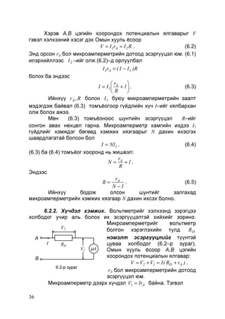 Хэрэв А,В цэгийн хоорондох потенциалын ялгаварыг V
гэвэл хэлхээний хэсэг дэх Омын хууль ёсоор
V = I 1rA = I 2 R .
(6.2)
Энд орсон rA бол микроамперметрийн дотоод эсэргүүцэл юм. (6.1)
илэрхийллээс I 2 –ийг олж (6.2)–д орлуулбал

I 1rA = ( I − I 1 )R
болох ба эндээс

r

I = I 1  A + 1 .
(6.3)
R

Ийнхүү r A , R болон I 1 буюу микроамперметрийн заалт
мэдэгдэж байвал (6.3) томъёогоор гүйдлийн хүч I–ийг хялбархан
олж болох ажээ.
Мөн
(6.3) томъёоноос шунтийн эсэргүүцэл
R–ийг
сонгон авах нөхцөл гарна. Микроамперметр хамгийн ихдээ I1
гүйдлийг хэмждэг бөгөөд хэмжих хязгаарыг N дахин ихэсгэх
шаардлагатай болсон бол
I = NI 1 .
(6.4)
(6.3) ба (6.4) томъёог хооронд нь жишвэл:
r
N = A +1.
R
Эндээс
r
(6.5)
R= A .
N −1
Ийнхүү
бодож
олсон
шунтийг
залгахад
микроамперметрийн хэмжих хязгаар N дахин ихсэх болно.
6.2.2. Хүчдэл хэмжих. Вольтметрийг хэлхээнд зэрэгцээ
холбодог учир аль болох их эсэргүүцэлтэй хийхийг зорино.
Микроамперметрийг
вольтметр
V2
болгон хэрэглэхийн тулд
RD
нэмэлт эсэргүүцлийг түүнтэй
A
I
цуваа холбодог (6.2–р зураг).
RD
V1 µA
Омын хууль ёсоор А,В цэгийн
хоорондох потенциалын ялгавар:
B
V = V2 + V1 = I ( RD + rA ) .
6.2-р зураг
rA бол микроамперметрийн дотоод
эсэргүүцэл юм.
Микроамперметр дээрх хүчдэл V1 = IrA байна. Тэгвэл
36

 