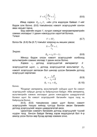 R

V = V1  D + 1  .
(6.6)
 r

 A

Иймд хэрвээ RD , rA ,V1 –ийн утга мэдэгдэж байвал V–ийг
бодож олж болно. (6.6) томъёоноос нэмэлт эсэргүүцлийг сонгон
авах нөхцөл гарна.
Бид хамгийн ихдээ V1 хүчдэл хэмждэг микроамперметрийн
хэмжих хязгаарыг N дахин нэмэгдүүлэх хэрэгтэй болжээ.
Тэгвэл
V = NV1
(6.7)
болох ба (6.6) ба (6.7) томъёог хооронд нь жишиж үзвээс
R
N = D +1.
rA
Эндээс
RD = rA ( N − 1 ) .
(6.8)
Ийнхүү бодож олсон нэмэлт эсэргүүцлийг холбоход
вольтметрийн хэмжих хязгаар N дахин ихсэх болно.
R
Хэрвээ rA дотоод эсэргүүцэлтэй амперметрт
эсэргүүцэлтэй шунт, rV дотоод эсэргүүцэлтэй вольтметрт R D
нэмэлт эсэргүүцэл залгасан бол шинээр үүссэн багажийн дотоод
эсэргүүцэл харгалзан
r R
RA = A
(6.9)
rA + R

RV = rV + R D

(6.10)

болно.
Үйлдвэрт амперметр, вольтметрийг хийхдээ шунт ба нэмэлт
эсэргүүцлийг хайрцаг дотор нь байрлуулсан байдаг. Ийм амперметр,
вольтметрийн хэмжих хязгаарыг дахин нэмэгдүүлэх шаардлагатай
болвол шунт ба нэмэлт эсэргүүцлийг багажийн гадна талд нь
байрлуулж болно.
(6.5), (6.8) томъёоноос үзвэл шунт болон нэмэлт
эсэргүүцлийн тооцоо хийхэд тулгуур болгон авсан багажийн
дотоод эсэргүүцлийг мэдэх шаардлагатай ажээ.
Цахилгаан хэмжигч багажийн дотоод эсэргүүцлийг түүний
нүүрэн талд бичсэн байдаг бөгөөд хэрэв мэдэгдэхгүй бол 4–р
ажилд үзсэн болон өөр бусад аргаар хэмжиж олно.

37

 