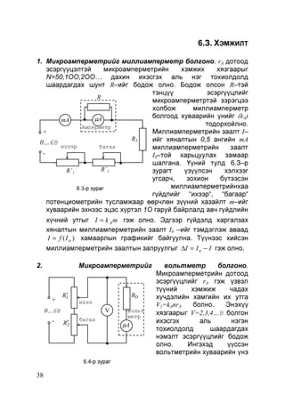 6.З. ХЭМЖИЛТ
1. Микроамперметрийг миллиамперметр болгоно. rA дотоод
эсэргүүцэлтэй
микроамперметрийн
хэмжих
хязгаарыг
N=50,1ОО,2ОО… дахин ихэсгэх аль нэг тохиолдолд
шаардагдах шунт R–ийг бодож олно. Бодож олсон R–тэй
тэнцүү
эсэргүүцлийг
R
микроамперметртэй зэрэгцээ
холбож
миллиамперметр
болгоод хуваарийн үнийг (kA)
µA
mA
тодорхойлно.
Амперметр
Миллиамперметрийн заалт I–
+
R3
ийг хяналтын 0,5 ангийн mA
0…6В
ихээр
багаа
миллиамперметрийн
заалт
р
I0–той харьцуулах замаар
шалгана. Үүний тулд 6.З–р
R’2
R’1
зурагт
үзүүлсэн
хэлхээг
угсарч,
зохион
бүтээсэн
миллиамперметрийнхаа
6.3-р зураг
гүйдлийг “ихээр“, “багаар“
потенциометрийн тусламжаар өөрчлөн зүүний хазайлт m–ийг
хуваарийн эхнээс эцэс хүртэл 1О гаруй байрлалд авч гүйдлийн
хүчний утгыг I = k A m гэж олно. Эдгээр гүйдэлд харгалзах
хяналтын миллиамперметрийн заалт I0 –ийг тэмдэглэж аваад
I = f ( I o ) хамаарлын графикийг байгуулна. Түүнээс хийсэн
миллиамперметрийн заалтын залруулгыг ∆I = I o − I гэж олно.
Микроамперметрийг

2.

+

ихээ

р

0…6В
-

RD

R′
1

R′
2

V

багаа

р

6.4-р зураг

38

вольт
метр

µA

вольтметр
болгоно.
Микроамперметрийн дотоод
эсэргүүцлийг rA гэж үзвэл
түүний
хэмжиж
чадах
хүчдэлийн хамгийн их утга
V1=kAnrA
болно.
Энэхүү
хязгаарыг V=2,3,4…В болгон
ихэсгэх
аль
нэгэн
тохиолдолд
шаардагдах
нэмэлт эсэргүүцлийг бодож
олно.
Ингэхэд
үүссэн
вольтметрийн хуваарийн үнэ

 