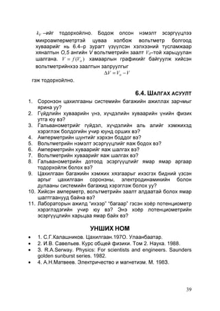 kV –ийг тодорхойлно. Бодож олсон нэмэлт эсэргүүцлээ
микроамперметртэй цуваа холбож вольтметр болгоод
хуваарийг нь 6.4–р зурагт үзүүлсэн хэлхээний тусламжаар
хяналтын О,5 ангийн V вольтметрийн заалт V0–той харьцуулан
шалгана. V = f (Vo ) хамаарлын графикийг байгуулж хийсэн
вольтметрийнхээ заалтын залруулгыг
∆V = Vo − V
гэж тодорхойлно.

6.4. ШАЛГАХ АСУУЛТ
1. Соронзон цахилгааны системийн багажийн ажиллах зарчмыг
ярина уу?
2. Гүйдлийн хуваарийн үнэ, хүчдэлийн хуваарийн үнийн физик
утга юу вэ?
3. Гальванометрийг гүйдэл, хүчдэлийн аль алийг хэмжихэд
хэрэглэж болдогийн учир юунд орших вэ?
4. Амперметрийн шунтийг хэрхэн боддог вэ?
5. Вольтметрийн нэмэлт эсэргүүцлийг яаж бодох вэ?
6. Амперметрийн хуваарийг яаж шалгах вэ?
7. Вольтметрийн хуваарийг яаж шалгах вэ?
8. Гальванометрийн дотоод эсэргүүцлийг ямар ямар аргаар
тодорхойлж болох вэ?
9. Цахилгаан багажийн хэмжих хязгаарыг ихэсгэх бидний үзсэн
аргыг цахилгаан соронзны, электродинамикийн болон
дулааны системийн багажид хэрэглэж болох уу?
10. Хийсэн амперметр, вольтметрийн заалт алдаатай болох ямар
шалтгаанууд байна вэ?
11. Лабораторын ажилд “ихээр” “багаар” гэсэн хоёр потенциометр
хэрэглэдэгийн учир юу вэ? Энэ хоёр лотенциометрийн
эсэргүүцлийн харьцаа ямар байх вэ?

УНШИХ НОМ
•
•
•
•

1. С.Г.Калашников. Цахилгаан.197О. Улаанбаатар.
2. И.В. Савельев. Курс общей физики. Том 2. Наука. 1988.
З. R.A.Serway. Physics: For scientists and engineers. Saunders
golden sunburst series. 1982.
4. А.Н.Матвеев. Электричество и магнетизм. М. 198З.

39

 