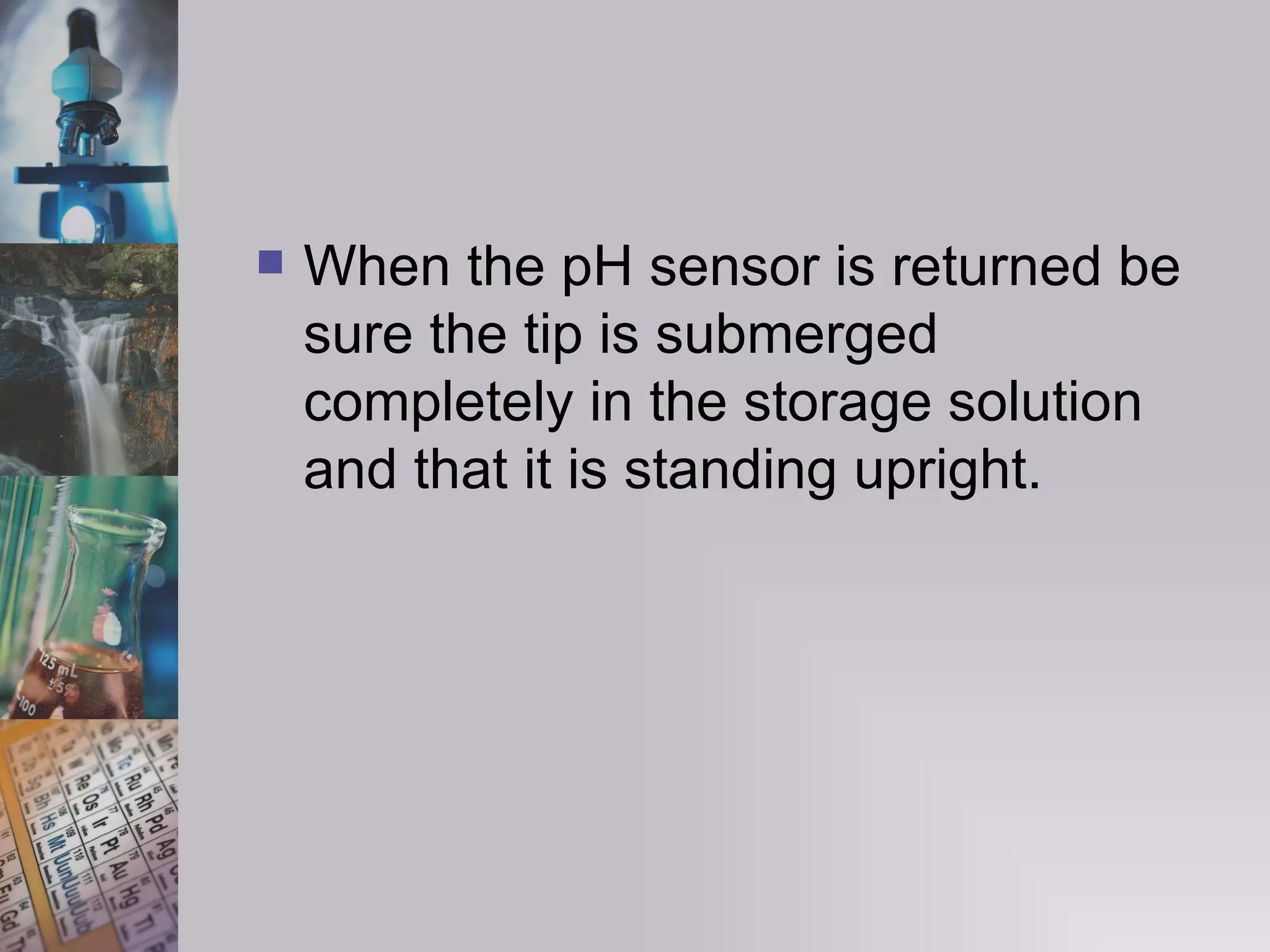When the pH sensor is returned be sure the tip is submerged completely in the storage solution and that it is standing upright. 