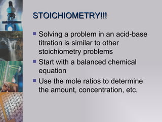 STOICHIOMETRY!!! Solving a problem in an acid-base titration is similar to other stoichiometry problems  Start with a balanced chemical equation Use the mole ratios to determine the amount, concentration, etc. 