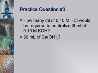 Practice Question #3 How many ml of 0.10 M HCl would be required to neutralize 30ml of 0.10 M KOH?  30 mL of Ca(OH) 2 ? 