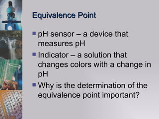 Equivalence Point pH sensor – a device that measures pH Indicator – a solution that changes colors with a change in pH Why is the determination of the equivalence point important? 