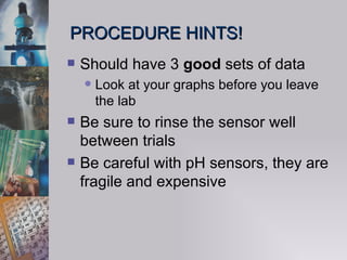 PROCEDURE HINTS! Should have 3  good  sets of data Look at your graphs before you leave the lab Be sure to rinse the sensor well between trials Be careful with pH sensors, they are fragile and expensive 