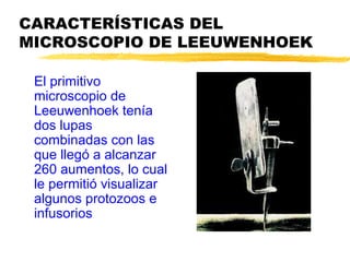 CARACTERÍSTICAS DEL
MICROSCOPIO DE LEEUWENHOEK

 El primitivo
 microscopio de
 Leeuwenhoek tenía
 dos lupas
 combinadas con las
 que llegó a alcanzar
 260 aumentos, lo cual
 le permitió visualizar
 algunos protozoos e
 infusorios
 