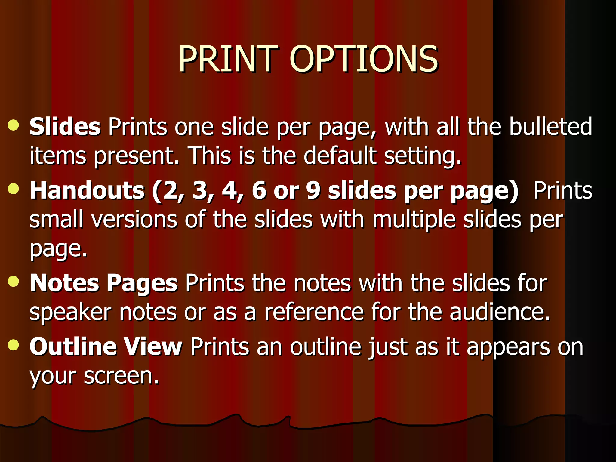 PRINT OPTIONS Slides  Prints one slide per page, with all the bulleted items present. This is the default setting.  Handouts (2, 3, 4, 6 or 9 slides per page)  Prints small versions of the slides with multiple slides per page.  Notes Pages  Prints the notes with the slides for speaker notes or as a reference for the audience.  Outline View  Prints an outline just as it appears on your screen.  