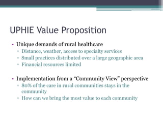 UPHIE Value Proposition
• Unique demands of rural healthcare
▫ Distance, weather, access to specialty services
▫ Small practices distributed over a large geographic area
▫ Financial resources limited
• Implementation from a “Community View” perspective
▫ 80% of the care in rural communities stays in the
community
▫ How can we bring the most value to each community
 