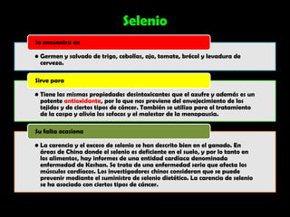 Selenio
Se encuentra en

• Germen y salvado de trigo, cebollas, ajo, tomate, brécol y levadura de
  cerveza.

Sirve para

• Tiene las mismas propiedades desintoxicantes que el azufre y además es un
  potente antioxidante, por lo que nos previene del envejecimiento de los
  tejidos y de ciertos tipos de cáncer. También se utiliza para el tratamiento
  de la caspa y alivia los sofocos y el malestar de la menopausia.

Su falta ocasiona

• La carencia y el exceso de selenio se han descrito bien en el ganado. En
  áreas de China donde el selenio es deficiente en el suelo, y por lo tanto en
  los alimentos, hay informes de una entidad cardíaca denominada
  enfermedad de Keshan. Se trata de una enfermedad seria que afecta los
  músculos cardíacos. Los investigadores chinos consideran que se puede
  prevenir mediante el suministro de selenio dietético. La carencia de selenio
  se ha asociado con ciertos tipos de cáncer.
 