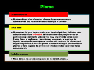 Plomo
Se encuentra en

• El plomo llega a los alimentos al regar los campos con agua
  contaminada por residuos de industrias que lo utilizan

Sirve para

• El plomo es de gran importancia para la salud pública, debido a que
  comúnmente causa toxicidad. El envenenamiento por plomo es un
  problema especialmente urbano y es muy importante en los niños.
  Puede llevar a problemas neurológicos y mentales y anemia. La
  ingesta excesiva de plomo puede resultar del consumo de plomo en el
  hogar (de pinturas a base de plomo o tuberías de agua que contienen
  plomo) y de la ingesta de plomo atmosférico (de las emisiones de los
  automotores).

Su falta ocasiona

• No se conoce la carencia de plomo en los seres humanos.
 