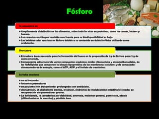 Fósforo
Se encuentra en

• Ampliamente distribuido en los alimentos, sobre todo los ricos en proteínas, como las carnes, lácteos y
  huevos.
• Los cereales constituyen también una fuente pero su biodisponibilidad es baja.
• Las bebidas colas son ricas en fósforo debido a su contenido en ácido fosfórico utilizado como
  acidulante.

Sirve para

• Estructura ósea: necesario para la formación del hueso en la proporción de 1 g de fósforo para 2 g de
  calcio retenido.
• Componente estructural de varios compuestos orgánicos: ácidos ribonucleico y desoxirribonucleico, de
  los fosfolípidos que componen la bicapa lipoproteica de las membranas celulares y de compuestos
  almacenadores de energía, como el ATP, ADP y el fosfato de creatinina.

Su falta ocasiona

• no es frecuente
• lactantes prematuros
• en pacientes con tratamientos prolongados con antiácidos.
• desnutrición, el alcoholismo crónico, el cáncer, síndromes de malabsorción intestinal y estados de
  recuperación de quemaduras graves.
• La deficiencia, se caracteriza por debilidad, anorexia, malestar general, parestesia, ataxia
  (dificultades en la marcha) y pérdida ósea
 