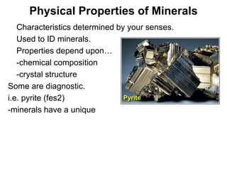 Physical Properties of Minerals
•  Characteristics determined by your senses.
• Used to ID minerals.
• Properties depend upon…
• -chemical composition
• -crystal structure
Some are diagnostic.
i.e. pyrite (fes2)              Pyrite
-minerals have a unique




                                                Chapter 5
 