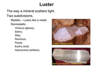 Luster
•   The way a mineral scatters light.
•   Two subdivisions.
    •   Metallic – Looks like a metal.
    •   Nonmetallic.
         •   Vitreous (glassy).
         •   Satiny.
         •   Silky.
         •   Resinous.
         •   Pearly.                     Quartz – Vitreous luster
         •   Earthy (dull).
         •   Adamantine (brilliant).




                                         Satin spar Gypsum – Satiny luster

                                                                             Chapter 5
 