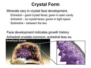 Crystal Form
•   Minerals vary in crystal face development.
     •   Euhedral – good crystal faces; gown in open cavity
     •   Anhedral – no crystal faces; grown in tight space
     •   Subhedral – between the two


•   Face development indicates growth history
•   Anhedral crystals common; euhedral less so.
    Amethyst Geode




                                                              Chapter 5
 