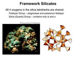 Framework Silicates
•   All 4 oxygens in the silica tetrahedra are shared.
    •   Feldspar Group – plagioclase and potassium feldspar
    •   Silica (Quartz) Group – contains only si and o

                  Potassium Feldspar




                                                              Chapter 5
 
