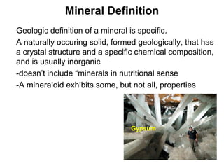 Mineral Definition
•   Geologic definition of a mineral is specific.
•   A naturally occuring solid, formed geologically, that has
    a crystal structure and a specific chemical composition,
    and is usually inorganic
•   -doesn’t include “minerals in nutritional sense
•   -A mineraloid exhibits some, but not all, properties




                                     Gypsum




                                                         Chapter 5
 