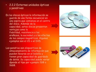• 2.2.2 Externas unidades ópticas
  y pendrives

En los discos ópticos la información se
   guarda de una forma secuencial en
   una espira que comienza en el centro
   del disco. Además de la
   capacidad, estos discos presentan
   ventajas como la
   fiabilidad, resistencia a los
   arañazos, la suciedad y a los efectos
   de los campos magnéticos. Algunos
   ejemplos son el CD o el DVD.

Los pendrive son dispositivos de
   almacenamiento de información que
   pueden llevarse en el bolsillo y
   tienen gran capacidad de guardado
   de datos. Su capacidad puede variar
   dpende el tipo por ejemplo 2GB o
   16GB.
 