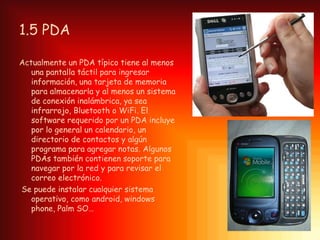 1.5 PDA

Actualmente un PDA típico tiene al menos
   una pantalla táctil para ingresar
   información, una tarjeta de memoria
   para almacenarla y al menos un sistema
   de conexión inalámbrica, ya sea
   infrarrojo, Bluetooth o WiFi. El
   software requerido por un PDA incluye
   por lo general un calendario, un
   directorio de contactos y algún
   programa para agregar notas. Algunos
   PDAs también contienen soporte para
   navegar por la red y para revisar el
   correo electrónico.
Se puede instalar cualquier sistema
   operativo, como android, windows
   phone, Palm SO…
 
