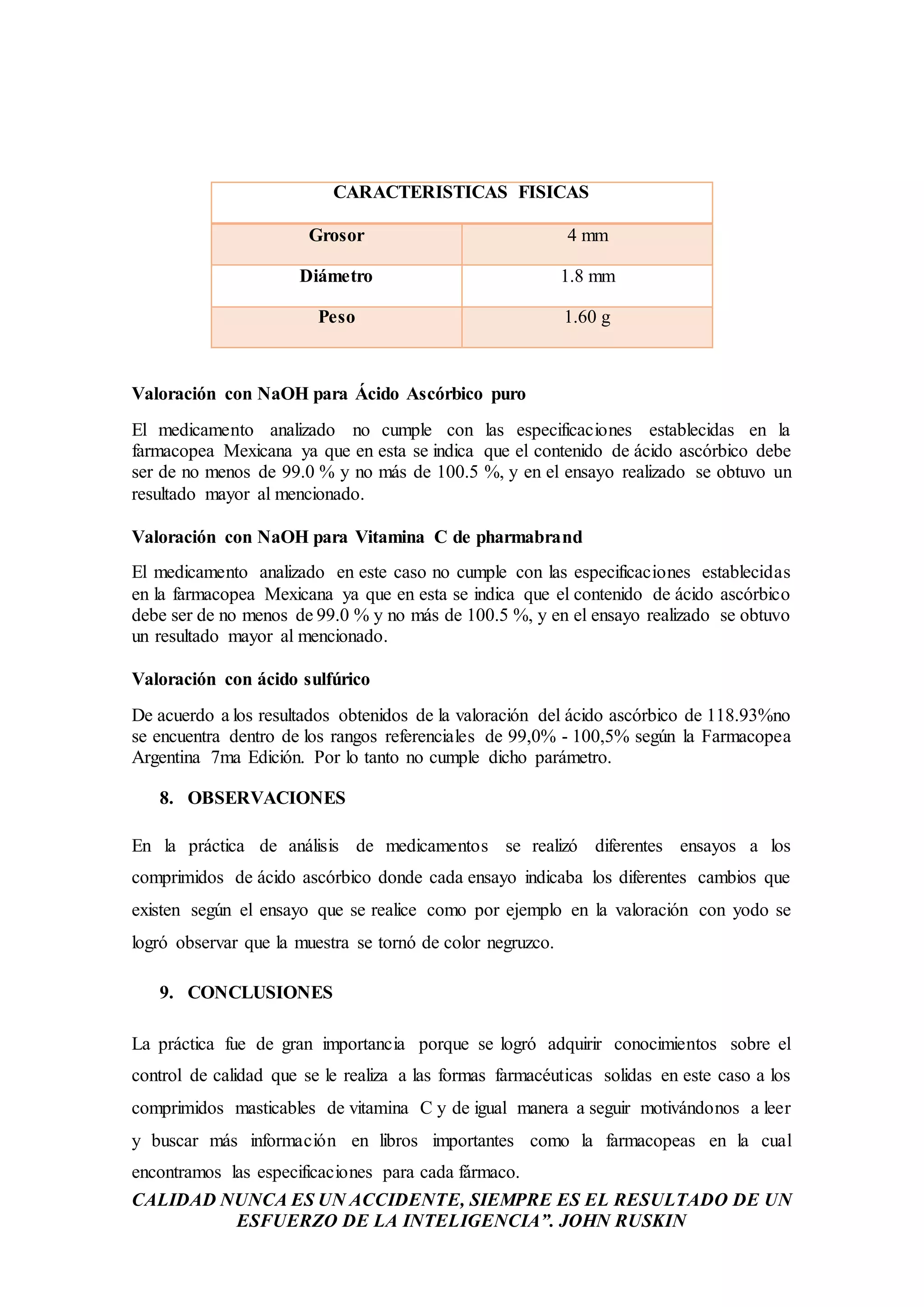 CALIDAD NUNCA ES UN ACCIDENTE, SIEMPRE ES EL RESULTADO DE UN
ESFUERZO DE LA INTELIGENCIA”. JOHN RUSKIN
CARACTERISTICAS FISICAS
Grosor 4 mm
Diámetro 1.8 mm
Peso 1.60 g
Valoración con NaOH para Ácido Ascórbico puro
El medicamento analizado no cumple con las especificaciones establecidas en la
farmacopea Mexicana ya que en esta se indica que el contenido de ácido ascórbico debe
ser de no menos de 99.0 % y no más de 100.5 %, y en el ensayo realizado se obtuvo un
resultado mayor al mencionado.
Valoración con NaOH para Vitamina C de pharmabrand
El medicamento analizado en este caso no cumple con las especificaciones establecidas
en la farmacopea Mexicana ya que en esta se indica que el contenido de ácido ascórbico
debe ser de no menos de 99.0 % y no más de 100.5 %, y en el ensayo realizado se obtuvo
un resultado mayor al mencionado.
Valoración con ácido sulfúrico
De acuerdo a los resultados obtenidos de la valoración del ácido ascórbico de 118.93%no
se encuentra dentro de los rangos referenciales de 99,0% - 100,5% según la Farmacopea
Argentina 7ma Edición. Por lo tanto no cumple dicho parámetro.
8. OBSERVACIONES
En la práctica de análisis de medicamentos se realizó diferentes ensayos a los
comprimidos de ácido ascórbico donde cada ensayo indicaba los diferentes cambios que
existen según el ensayo que se realice como por ejemplo en la valoración con yodo se
logró observar que la muestra se tornó de color negruzco.
9. CONCLUSIONES
La práctica fue de gran importancia porque se logró adquirir conocimientos sobre el
control de calidad que se le realiza a las formas farmacéuticas solidas en este caso a los
comprimidos masticables de vitamina C y de igual manera a seguir motivándonos a leer
y buscar más información en libros importantes como la farmacopeas en la cual
encontramos las especificaciones para cada fármaco.
 