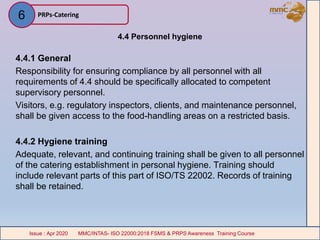 4.4 Personnel hygiene
4.4.1 General
Responsibility for ensuring compliance by all personnel with all
requirements of 4.4 should be specifically allocated to competent
supervisory personnel.
Visitors, e.g. regulatory inspectors, clients, and maintenance personnel,
shall be given access to the food-handling areas on a restricted basis.
4.4.2 Hygiene training
Adequate, relevant, and continuing training shall be given to all personnel
of the catering establishment in personal hygiene. Training should
include relevant parts of this part of ISO/TS 22002. Records of training
shall be retained.
PRPs-Catering
MMC/INTAS- ISO 22000:2018 FSMS & PRPS Awareness Training CourseIssue : Apr 2020 MMC/INTAS- ISO 22000:2018 FSMS & PRPS Awareness Training CourseIssue : Apr 2020
6
 