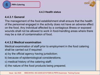 4.4.3 Health status
4.4.3.1 General
The management of the food establishment shall ensure that the health
of the personnel engaged in the activity does not have an adverse effect
on the food. Any individual affected by a contagious illness or exposed
wounds shall not be allowed to work in food-handling areas where there
may be a risk of contamination of food.
4.4.3.2 Medical examination
Medical examination of staff prior to employment in the food catering
shall be carried out if required:
a) by the official agency having jurisdiction;
b) because of epidemiological considerations;
c) medical history of the catering staff;
d) the nature of the food products being prepared.
PRPs-Catering
MMC/INTAS- ISO 22000:2018 FSMS & PRPS Awareness Training CourseIssue : Apr 2020 MMC/INTAS- ISO 22000:2018 FSMS & PRPS Awareness Training CourseIssue : Apr 2020
6
 