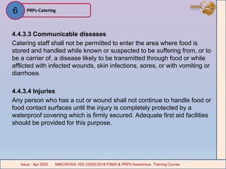 4.4.3.3 Communicable diseases
Catering staff shall not be permitted to enter the area where food is
stored and handled while known or suspected to be suffering from, or to
be a carrier of, a disease likely to be transmitted through food or while
afflicted with infected wounds, skin infections, sores, or with vomiting or
diarrhoea.
4.4.3.4 Injuries
Any person who has a cut or wound shall not continue to handle food or
food contact surfaces until the injury is completely protected by a
waterproof covering which is firmly secured. Adequate first aid facilities
should be provided for this purpose.
PRPs-Catering
MMC/INTAS- ISO 22000:2018 FSMS & PRPS Awareness Training CourseIssue : Apr 2020 MMC/INTAS- ISO 22000:2018 FSMS & PRPS Awareness Training CourseIssue : Apr 2020
6
 