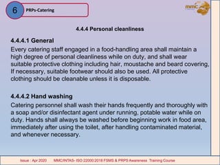 4.4.4 Personal cleanliness
4.4.4.1 General
Every catering staff engaged in a food-handling area shall maintain a
high degree of personal cleanliness while on duty, and shall wear
suitable protective clothing including hair, moustache and beard covering,
If necessary, suitable footwear should also be used. All protective
clothing should be cleanable unless it is disposable.
4.4.4.2 Hand washing
Catering personnel shall wash their hands frequently and thoroughly with
a soap and/or disinfectant agent under running, potable water while on
duty. Hands shall always be washed before beginning work in food area,
immediately after using the toilet, after handling contaminated material,
and whenever necessary.
PRPs-Catering
MMC/INTAS- ISO 22000:2018 FSMS & PRPS Awareness Training CourseIssue : Apr 2020 MMC/INTAS- ISO 22000:2018 FSMS & PRPS Awareness Training CourseIssue : Apr 2020
6
 