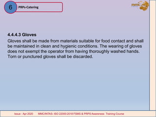 4.4.4.3 Gloves
Gloves shall be made from materials suitable for food contact and shall
be maintained in clean and hygienic conditions. The wearing of gloves
does not exempt the operator from having thoroughly washed hands.
Torn or punctured gloves shall be discarded.
PRPs-Catering
MMC/INTAS- ISO 22000:2018 FSMS & PRPS Awareness Training CourseIssue : Apr 2020 MMC/INTAS- ISO 22000:2018 FSMS & PRPS Awareness Training CourseIssue : Apr 2020
6
 