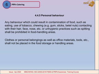 4.4.5 Personal behaviour
Any behaviour which could result in contamination of food, such as
eating, use of tobacco, chewing (e.g. gum, sticks, betel nuts) contacting
with their hair, face, nose, etc. or unhygienic practices such as spitting
shall be prohibited in food-handling areas.
Clothes or personal belongings as well as office materials, tools, etc.,
shall not be placed in the food storage or handling areas.
PRPs-Catering
MMC/INTAS- ISO 22000:2018 FSMS & PRPS Awareness Training CourseIssue : Apr 2020 MMC/INTAS- ISO 22000:2018 FSMS & PRPS Awareness Training CourseIssue : Apr 2020
6
 