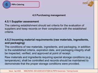 4.5 Purchasing management
4.5.1 Supplier assessment
The catering establishment should set criteria for the evaluation of
suppliers and keep records on their compliance with the established
criteria.
4.5.2 Incoming material requirements (raw materials, ingredients,
and packaging)
The conditions of raw materials, ingredients, and packaging, in addition
to the established criteria, expiration date, and packaging integrity shall
be inspected, verified, and approved at point of receipt.
Raw materials and ingredients requiring special storage conditions (e.g.
temperature), shall be controlled and records should be maintained to
demonstrate that the proper storage conditions were provided.
PRPs-Catering
MMC/INTAS- ISO 22000:2018 FSMS & PRPS Awareness Training CourseIssue : Apr 2020 MMC/INTAS- ISO 22000:2018 FSMS & PRPS Awareness Training CourseIssue : Apr 2020
6
 