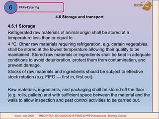 4.6 Storage and transport
4.6.1 Storage
Refrigerated raw materials of animal origin shall be stored at a
temperature less than or equal to
4 °C. Other raw materials requiring refrigeration, e.g. certain vegetables,
shall be stored at the lowest temperature allowing their quality to be
maintained. Stored raw materials or ingredients shall be kept in adequate
conditions to avoid deterioration, protect them from contamination, and
prevent damage.
Stocks of raw materials and ingredients should be subject to effective
stock rotation (e.g. FIFO — first in, first out).
Raw materials, ingredients, and packaging shall be stored off the floor
(e.g. rolls, pallets) and with sufficient space between the material and the
walls to allow inspection and pest control activities to be carried out.
PRPs-Catering
MMC/INTAS- ISO 22000:2018 FSMS & PRPS Awareness Training CourseIssue : Apr 2020 MMC/INTAS- ISO 22000:2018 FSMS & PRPS Awareness Training CourseIssue : Apr 2020
6
 