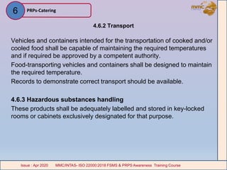 4.6.2 Transport
Vehicles and containers intended for the transportation of cooked and/or
cooled food shall be capable of maintaining the required temperatures
and if required be approved by a competent authority.
Food-transporting vehicles and containers shall be designed to maintain
the required temperature.
Records to demonstrate correct transport should be available.
4.6.3 Hazardous substances handling
These products shall be adequately labelled and stored in key-locked
rooms or cabinets exclusively designated for that purpose.
PRPs-Catering
MMC/INTAS- ISO 22000:2018 FSMS & PRPS Awareness Training CourseIssue : Apr 2020 MMC/INTAS- ISO 22000:2018 FSMS & PRPS Awareness Training CourseIssue : Apr 2020
6
 