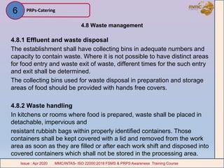4.8 Waste management
4.8.1 Effluent and waste disposal
The establishment shall have collecting bins in adequate numbers and
capacity to contain waste. Where it is not possible to have distinct areas
for food entry and waste exit of waste, different times for the such entry
and exit shall be determined.
The collecting bins used for waste disposal in preparation and storage
areas of food should be provided with hands free covers.
4.8.2 Waste handling
In kitchens or rooms where food is prepared, waste shall be placed in
detachable, impervious and
resistant rubbish bags within properly identified containers. Those
containers shall be kept covered with a lid and removed from the work
area as soon as they are filled or after each work shift and disposed into
covered containers which shall not be stored in the processing area.
PRPs-Catering
MMC/INTAS- ISO 22000:2018 FSMS & PRPS Awareness Training CourseIssue : Apr 2020 MMC/INTAS- ISO 22000:2018 FSMS & PRPS Awareness Training CourseIssue : Apr 2020
6
 