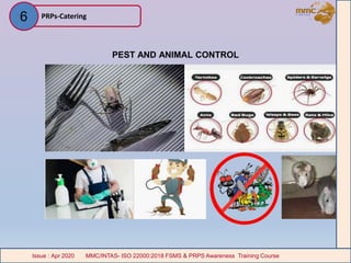 PEST AND ANIMAL CONTROL
PRPs-Catering
MMC/INTAS- ISO 22000:2018 FSMS & PRPS Awareness Training CourseIssue : Apr 2020 MMC/INTAS- ISO 22000:2018 FSMS & PRPS Awareness Training CourseIssue : Apr 2020
6
 