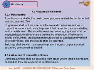 4.9 Pest and animal control
4.9.1 Pest control
A continuous and effective pest control programme shall be implemented
and documented. The
programme shall include a set of effective and continuous actions to
control the vectors and pests, to prevent their attraction, access, shelter,
and/or proliferation. The establishment and surrounding areas shall be
inspected periodically to ensure there is no infestation. Where pests
invade the building, eradication measures shall be adopted and verified
for effectiveness, and the results shall be recorded.
Buildings shall be well maintained to prevent ingress by pests and all
pest entry points shall be sealed.
4.9.2 Absence of domestic animals
Domestic animals shall be excluded from areas where food is stored and
handled as they are a source of contamination.
PRPs-Catering
MMC/INTAS- ISO 22000:2018 FSMS & PRPS Awareness Training CourseIssue : Apr 2020 MMC/INTAS- ISO 22000:2018 FSMS & PRPS Awareness Training CourseIssue : Apr 2020
6
 
