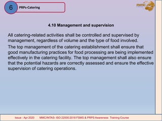 4.10 Management and supervision
All catering-related activities shall be controlled and supervised by
management, regardless of volume and the type of food involved.
The top management of the catering establishment shall ensure that
good manufacturing practices for food processing are being implemented
effectively in the catering facility. The top management shall also ensure
that the potential hazards are correctly assessed and ensure the effective
supervision of catering operations.
PRPs-Catering
MMC/INTAS- ISO 22000:2018 FSMS & PRPS Awareness Training CourseIssue : Apr 2020 MMC/INTAS- ISO 22000:2018 FSMS & PRPS Awareness Training CourseIssue : Apr 2020
6
 