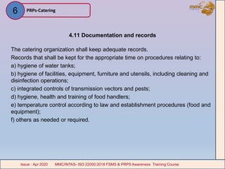 4.11 Documentation and records
The catering organization shall keep adequate records.
Records that shall be kept for the appropriate time on procedures relating to:
a) hygiene of water tanks;
b) hygiene of facilities, equipment, furniture and utensils, including cleaning and
disinfection operations;
c) integrated controls of transmission vectors and pests;
d) hygiene, health and training of food handlers;
e) temperature control according to law and establishment procedures (food and
equipment);
f) others as needed or required.
PRPs-Catering
MMC/INTAS- ISO 22000:2018 FSMS & PRPS Awareness Training CourseIssue : Apr 2020 MMC/INTAS- ISO 22000:2018 FSMS & PRPS Awareness Training CourseIssue : Apr 2020
6
 