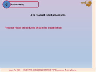 4.12 Product recall procedures
Product recall procedures should be established.
PRPs-Catering
MMC/INTAS- ISO 22000:2018 FSMS & PRPS Awareness Training CourseIssue : Apr 2020 MMC/INTAS- ISO 22000:2018 FSMS & PRPS Awareness Training CourseIssue : Apr 2020
6
 