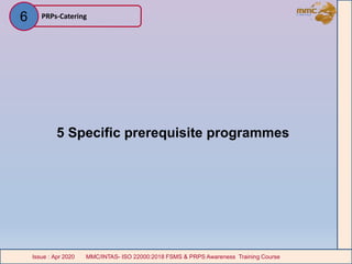 5 Specific prerequisite programmes
PRPs-Catering
MMC/INTAS- ISO 22000:2018 FSMS & PRPS Awareness Training CourseIssue : Apr 2020 MMC/INTAS- ISO 22000:2018 FSMS & PRPS Awareness Training CourseIssue : Apr 2020
6
 