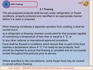 5.1 Thawing
The pre-prepared products shall be kept under refrigeration or frozen
conditions, properly protected and identified in an appropriate manner
before it is used or prepared.
When thawing constitutes a separate operation from cooking, it shall be
carried out in:
a) a refrigerator or thawing chamber constructed for that purpose capable
of maintaining a temperature of less than or equal to 4 °C; or
b) any other national or international approved procedure.
Food shall be thawed in conditions which ensure that no part of the food
reaches a temperature above 4 °C. For ready-to-use products, food
should be checked to ensure that thawing is complete and no ice crystals
remain throughout the products prior to service.
Where specified by the manufacturer, some frozen food may be cooked
or served without thawing.
PRPs-Catering
MMC/INTAS- ISO 22000:2018 FSMS & PRPS Awareness Training CourseIssue : Apr 2020 MMC/INTAS- ISO 22000:2018 FSMS & PRPS Awareness Training CourseIssue : Apr 2020
6
 