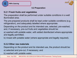 5.2 Preparation
5.2.1 Fresh fruits and vegetables
The preparation shall be performed under suitable conditions in a well
illuminated area.
The pre-prepared products shall be kept under suitable conditions (e.g.
refrigeration), and adequately labelled where appropriate.
Depending on the product and its intended use, selected, pre-washed,
and, if necessary, pre-cut fruits and vegetables should be:
a) washed with potable water, with added disinfectant where appropriate
and legally permitted;
b) rinsed with potable water (where appropriate and legally required).
5.2.2 Other raw materials
Depending on the product and its intended use, the product should be:
a) selected and pre-cut, if necessary; and
b) washed with potable water,
PRPs-Catering
MMC/INTAS- ISO 22000:2018 FSMS & PRPS Awareness Training CourseIssue : Apr 2020 MMC/INTAS- ISO 22000:2018 FSMS & PRPS Awareness Training CourseIssue : Apr 2020
6
 